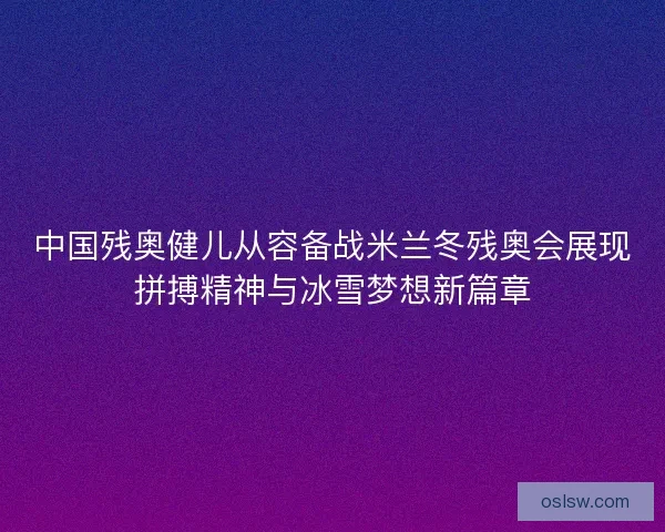 中国残奥健儿从容备战米兰冬残奥会展现拼搏精神与冰雪梦想新篇章