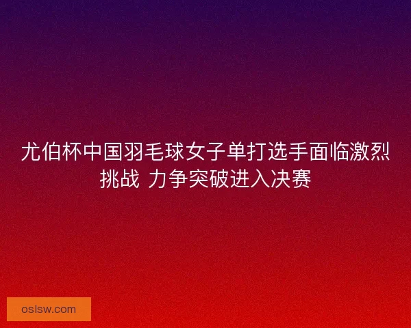 尤伯杯中国羽毛球女子单打选手面临激烈挑战 力争突破进入决赛