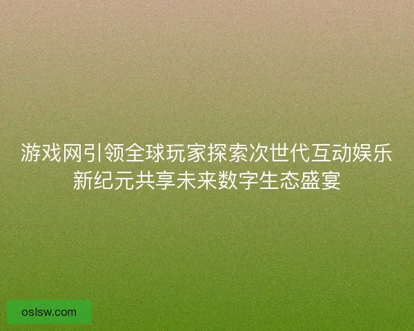 游戏网引领全球玩家探索次世代互动娱乐新纪元共享未来数字生态盛宴