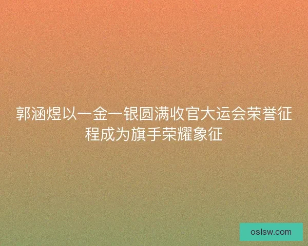 郭涵煜以一金一银圆满收官大运会荣誉征程成为旗手荣耀象征