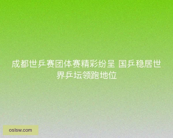 成都世乒赛团体赛精彩纷呈 国乒稳居世界乒坛领跑地位